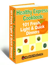 Think Cooking Healthy Food is Time-Consuming?
We have got 101 Recipes for Fresh,
Light AND Quick Dinners. Start Eating Healthy Today!
Finally...Healthy Fast Food! 101 Fresh, Light and Quick Dinner Ideas
and most can be on your table in 30 minutes!
Quick, Easy and Delicious! Do NOT Slave Over Dinner Any More.
Our Great New E-Cookbook Will Save You Time and Energy.
Save Time, Save Calories! Get 101 Fresh, Light and Quick Dinner Ideas today.
Eat Well - Live Well. Our new E-Cookbook has 101 quick and healthy recipes for
busy evenings.
Too much pizza? Fast food? Take-out? Get 101 Fresh, Light and Quick Dinner
Ideas today for healthy meals in minutes!
Dinners in a Dash! 101 Fresh, Light and Quick Dinner Ideas
Can Help You Solve Your Dinner Dilemmas!